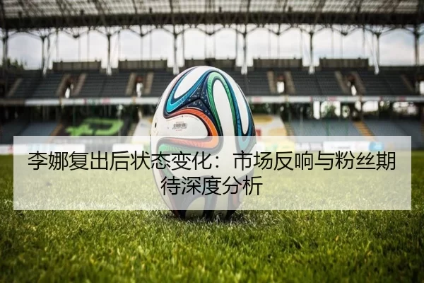 李娜复出后状态变化：市场反响与粉丝期待深度分析