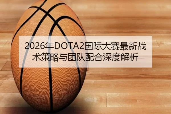 2026年DOTA2国际大赛最新战术策略与团队配合深度解析